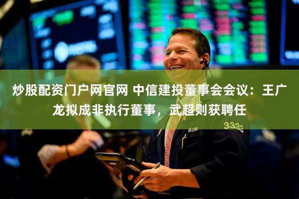 炒股配资门户网官网 中信建投董事会会议：王广龙拟成非执行董事，武超则获聘任
