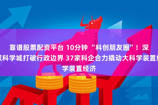 靠谱股票配资平台 10分钟 “科创朋友圈”！深莞双科学城打破行政边界 37家科企合力撬动大科学装置经济