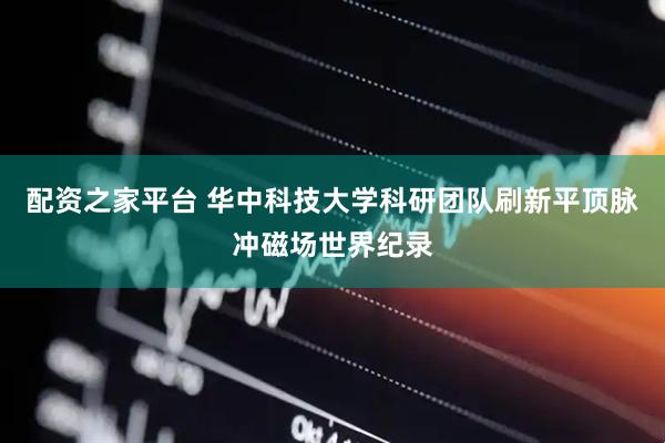 配资之家平台 华中科技大学科研团队刷新平顶脉冲磁场世界纪录