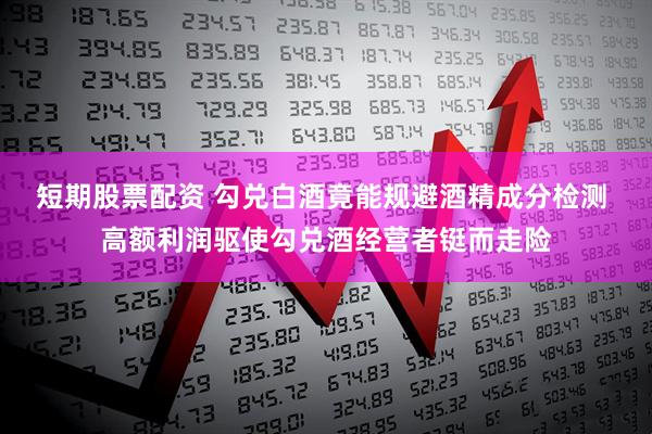 短期股票配资 勾兑白酒竟能规避酒精成分检测 高额利润驱使勾兑酒经营者铤而走险