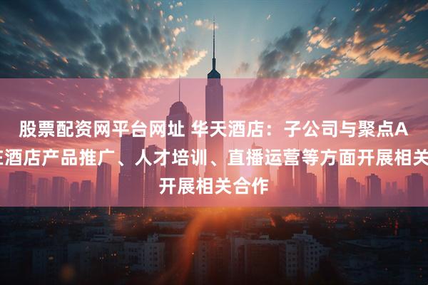 股票配资网平台网址 华天酒店：子公司与聚点AI将在酒店产品推广、人才培训、直播运营等方面开展相关合作