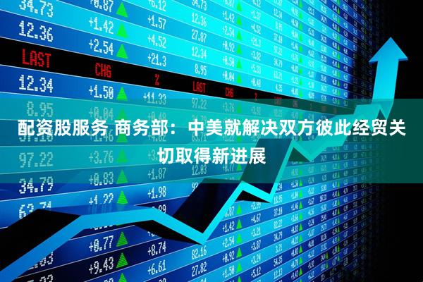 配资股服务 商务部：中美就解决双方彼此经贸关切取得新进展