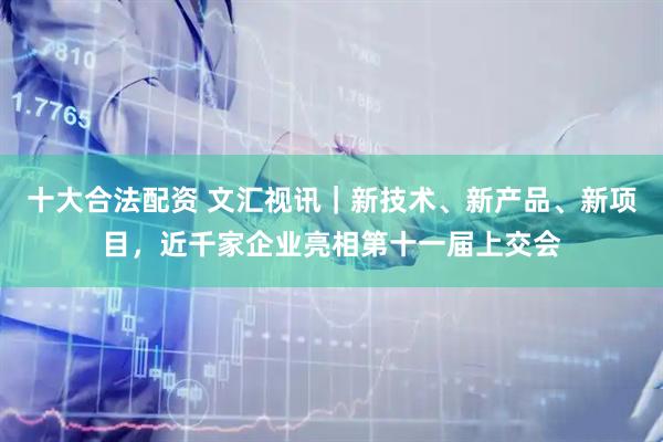 十大合法配资 文汇视讯｜新技术、新产品、新项目，近千家企业亮相第十一届上交会