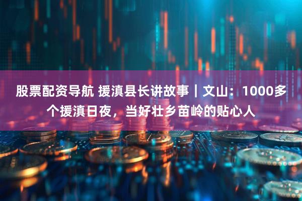 股票配资导航 援滇县长讲故事｜文山：1000多个援滇日夜，当好壮乡苗岭的贴心人