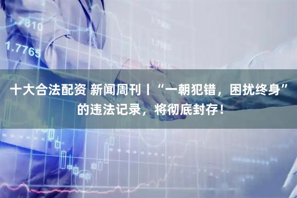 十大合法配资 新闻周刊丨“一朝犯错，困扰终身” 的违法记录，将彻底封存！