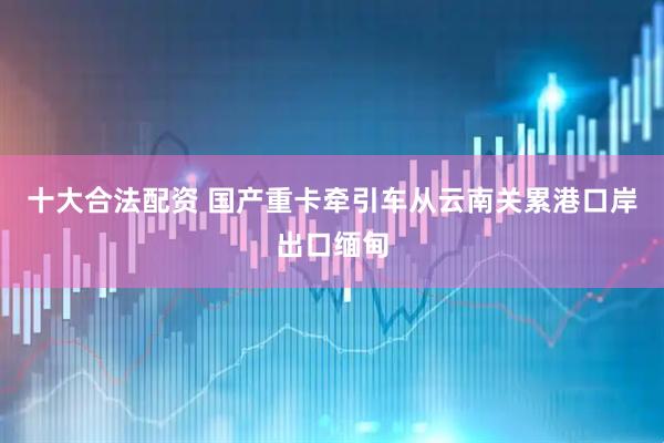 十大合法配资 国产重卡牵引车从云南关累港口岸出口缅甸