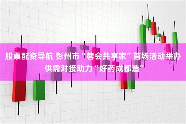 股票配资导航 彭州市“蓉会共享家”首场活动举办 供需对接助力“好药成都造”