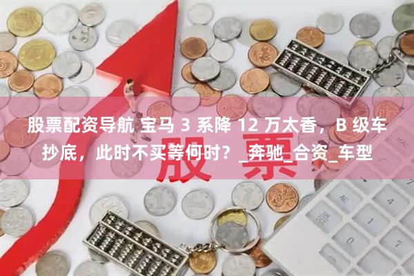 股票配资导航 宝马 3 系降 12 万太香，B 级车抄底，此时不买等何时？_奔驰_合资_车型