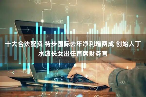 十大合法配资 特步国际去年净利增两成 创始人丁水波长女出任首席财务官