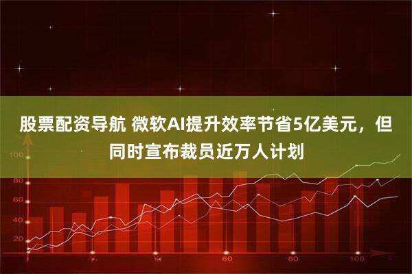 股票配资导航 微软AI提升效率节省5亿美元，但同时宣布裁员近万人计划