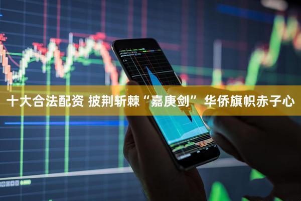 十大合法配资 披荆斩棘“嘉庚剑” 华侨旗帜赤子心