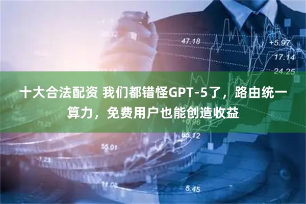 十大合法配资 我们都错怪GPT-5了，路由统一算力，免费用户也能创造收益