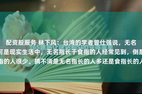 配资股服务 林下风：台湾的学者曾仕强说，无名指长于食指的人很少。可是现实生活中，无名指长于食指的人经常见到，倒是食指长于无名指的人很少。搞不清是无名指长的人多还是食指长的人多？小时候，听人说，小拇指的长度超...