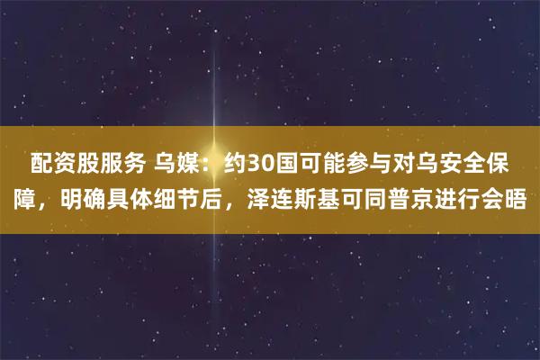 配资股服务 乌媒：约30国可能参与对乌安全保障，明确具体细节后，泽连斯基可同普京进行会晤