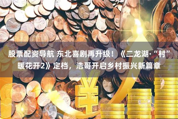 股票配资导航 东北喜剧再升级！《二龙湖·“村”暖花开2》定档，浩哥开启乡村振兴新篇章