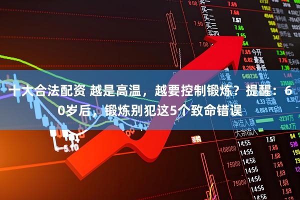十大合法配资 越是高温，越要控制锻炼？提醒：60岁后，锻炼别犯这5个致命错误