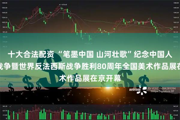 十大合法配资 “笔墨中国 山河壮歌”纪念中国人民抗日战争暨世界反法西斯战争胜利80周年全国美术作品展在京开幕