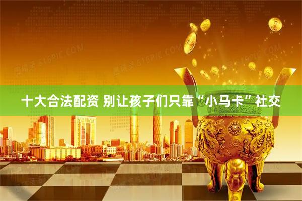 十大合法配资 别让孩子们只靠“小马卡”社交