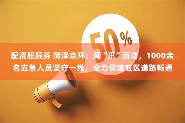 配资股服务 菏泽京环：闻“汛”而动，1000余名应急人员坚守一线，全力保障城区道路畅通