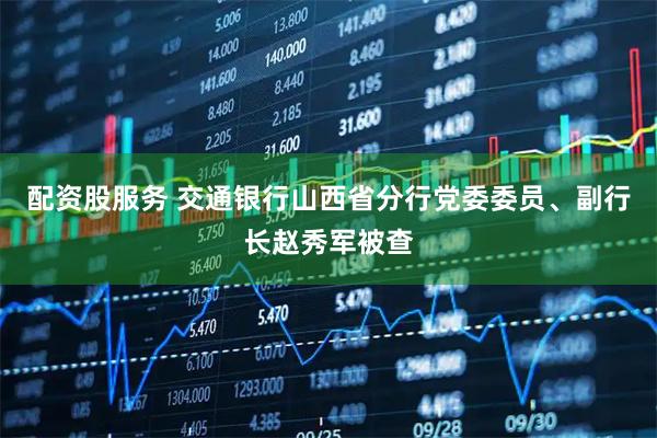 配资股服务 交通银行山西省分行党委委员、副行长赵秀军被查