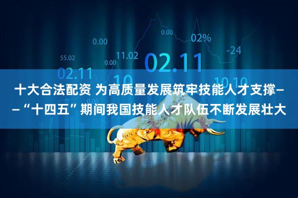 十大合法配资 为高质量发展筑牢技能人才支撑——“十四五”期间我国技能人才队伍不断发展壮大