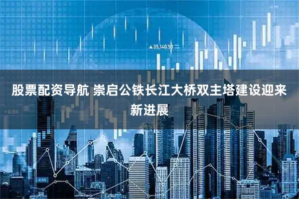 股票配资导航 崇启公铁长江大桥双主塔建设迎来新进展