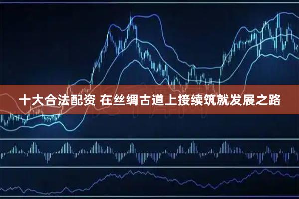 十大合法配资 在丝绸古道上接续筑就发展之路