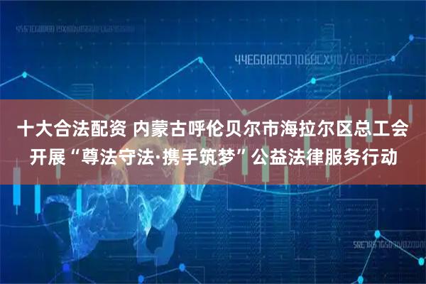 十大合法配资 内蒙古呼伦贝尔市海拉尔区总工会开展“尊法守法·携手筑梦”公益法律服务行动
