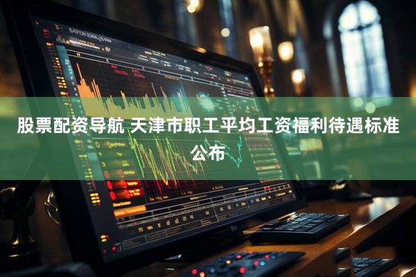股票配资导航 天津市职工平均工资福利待遇标准公布