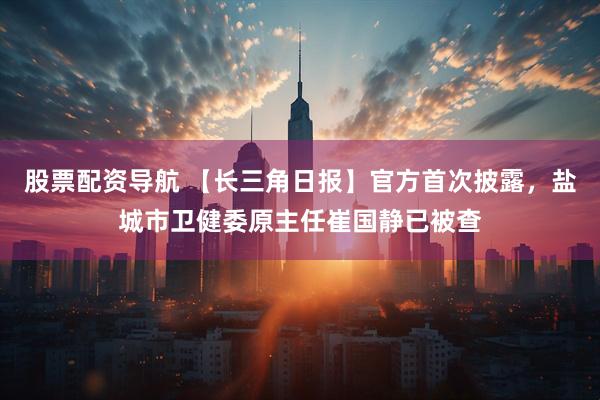 股票配资导航 【长三角日报】官方首次披露，盐城市卫健委原主任崔国静已被查
