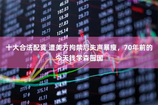 十大合法配资 遭美方拘禁后失声暴瘦，70年前的今天钱学森回国