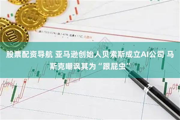 股票配资导航 亚马逊创始人贝索斯成立AI公司 马斯克嘲讽其为“跟屁虫”