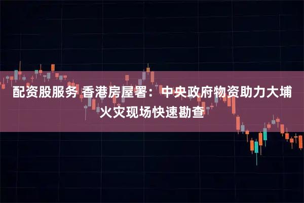 配资股服务 香港房屋署：中央政府物资助力大埔火灾现场快速勘查