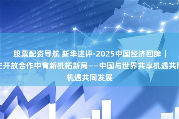 股票配资导航 新华述评·2025中国经济回眸｜坚持在开放合作中育新机拓新局——中国与世界共享机遇共同发展