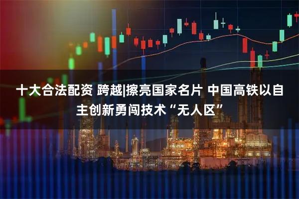十大合法配资 跨越|擦亮国家名片 中国高铁以自主创新勇闯技术“无人区”