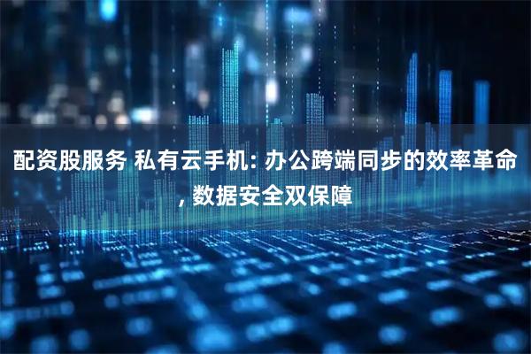 配资股服务 私有云手机: 办公跨端同步的效率革命, 数据安全双保障