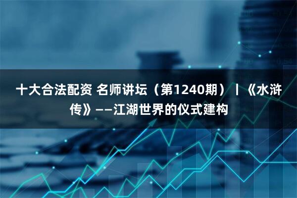 十大合法配资 名师讲坛（第1240期）丨《水浒传》——江湖世界的仪式建构