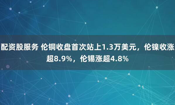 配资股服务 伦铜收盘首次站上1.3万美元，伦镍收涨超8.9%，伦锡涨超4.8%