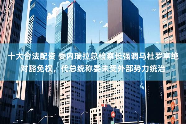 十大合法配资 委内瑞拉总检察长强调马杜罗享绝对豁免权，代总统称委未受外部势力统治