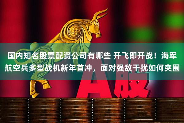 国内知名股票配资公司有哪些 开飞即开战！海军航空兵多型战机新年首冲，面对强敌干扰如何突围
